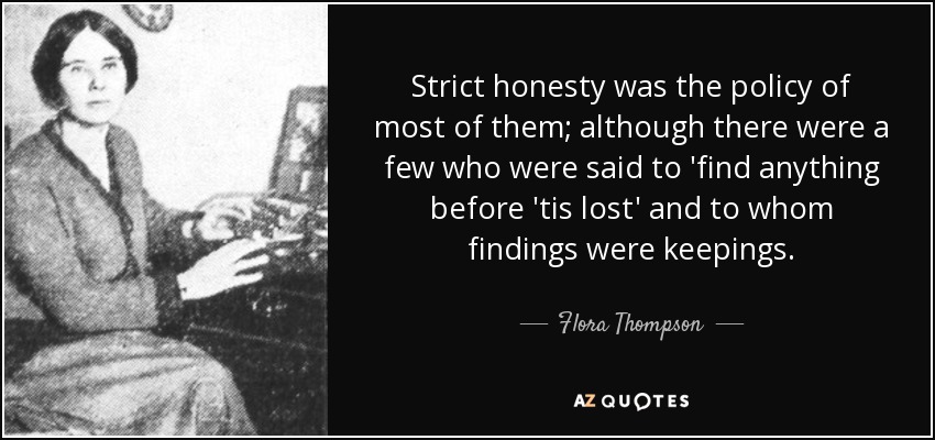 Strict honesty was the policy of most of them; although there were a few who were said to 'find anything before 'tis lost' and to whom findings were keepings. - Flora Thompson