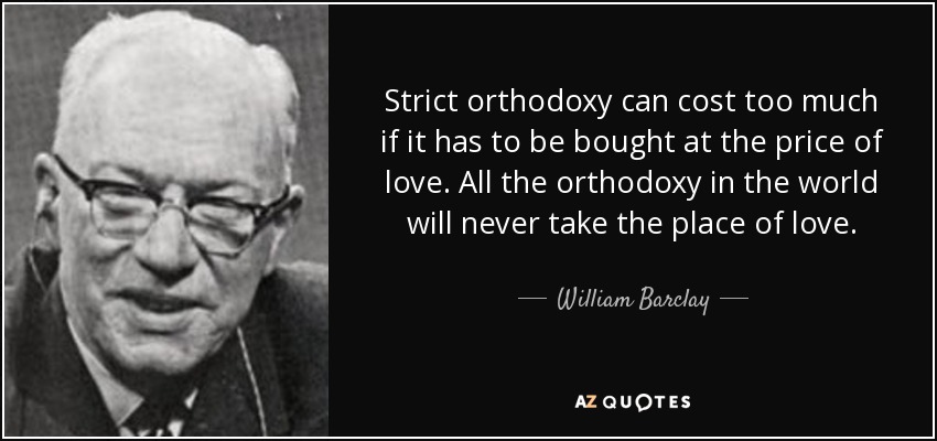 Strict orthodoxy can cost too much if it has to be bought at the price of love. All the orthodoxy in the world will never take the place of love. - William Barclay