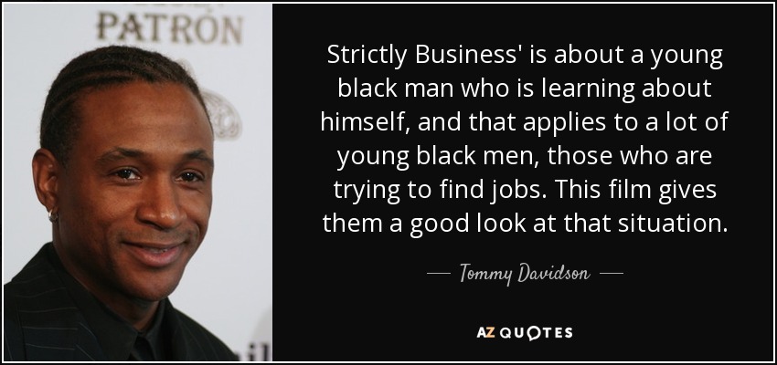 Strictly Business' is about a young black man who is learning about himself, and that applies to a lot of young black men, those who are trying to find jobs. This film gives them a good look at that situation. - Tommy Davidson