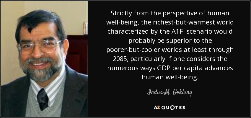 Strictly from the perspective of human well-being, the richest-but-warmest world characterized by the A1FI scenario would probably be superior to the poorer-but-cooler worlds at least through 2085, particularly if one considers the numerous ways GDP per capita advances human well-being. - Indur M. Goklany