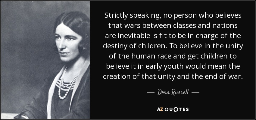 Strictly speaking, no person who believes that wars between classes and nations are inevitable is fit to be in charge of the destiny of children. To believe in the unity of the human race and get children to believe it in early youth would mean the creation of that unity and the end of war. - Dora Russell