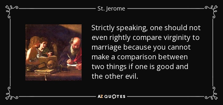 Strictly speaking, one should not even rightly compare virginity to marriage because you cannot make a comparison between two things if one is good and the other evil. - St. Jerome
