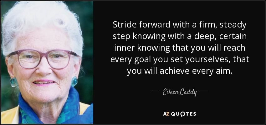 Stride forward with a firm, steady step knowing with a deep, certain inner knowing that you will reach every goal you set yourselves, that you will achieve every aim . - Eileen Caddy