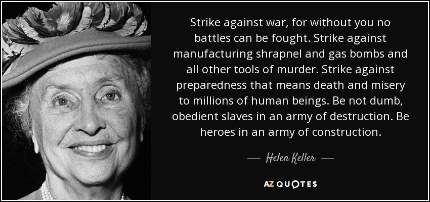Strike against war, for without you no battles can be fought. Strike against manufacturing shrapnel and gas bombs and all other tools of murder. Strike against preparedness that means death and misery to millions of human beings. Be not dumb, obedient slaves in an army of destruction. Be heroes in an army of construction. - Helen Keller