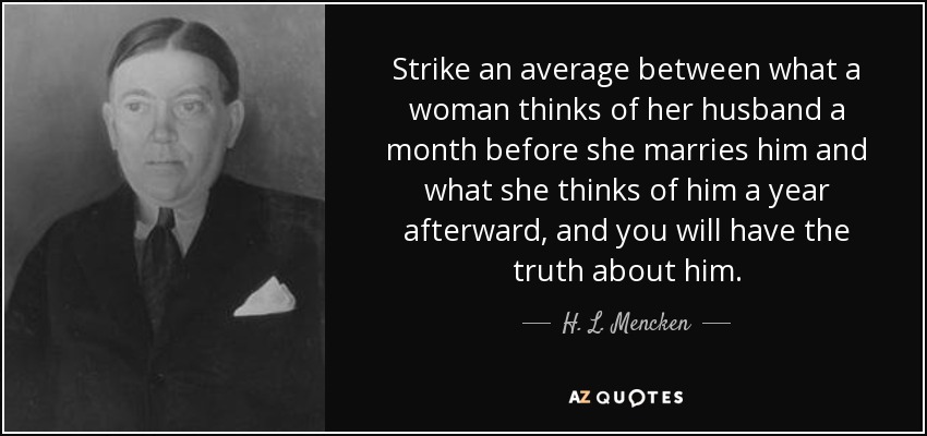 Strike an average between what a woman thinks of her husband a month before she marries him and what she thinks of him a year afterward, and you will have the truth about him. - H. L. Mencken