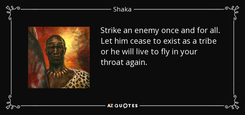 Strike an enemy once and for all. Let him cease to exist as a tribe or he will live to fly in your throat again. - Shaka