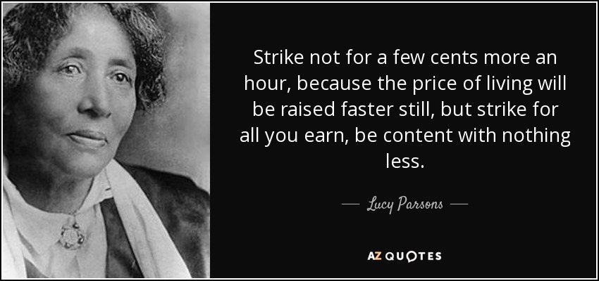 Strike not for a few cents more an hour, because the price of living will be raised faster still, but strike for all you earn, be content with nothing less. - Lucy Parsons
