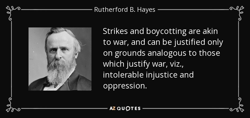 Strikes and boycotting are akin to war, and can be justified only on grounds analogous to those which justify war, viz., intolerable injustice and oppression. - Rutherford B. Hayes