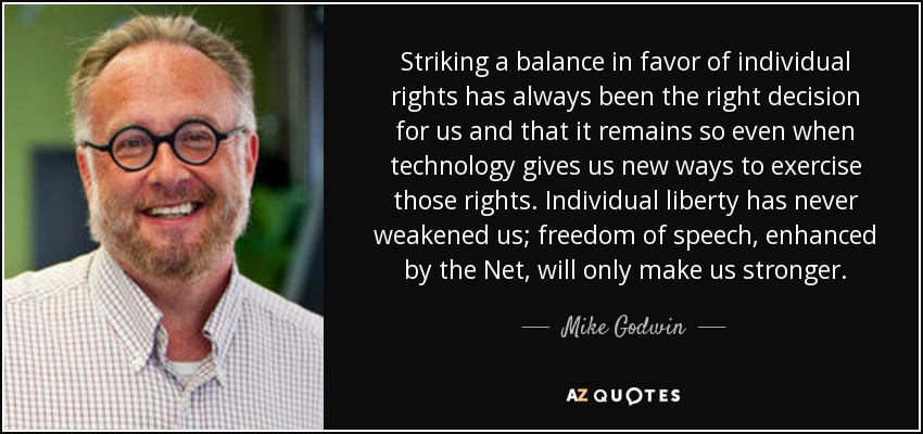 Striking a balance in favor of individual rights has always been the right decision for us and that it remains so even when technology gives us new ways to exercise those rights. Individual liberty has never weakened us; freedom of speech, enhanced by the Net, will only make us stronger. - Mike Godwin