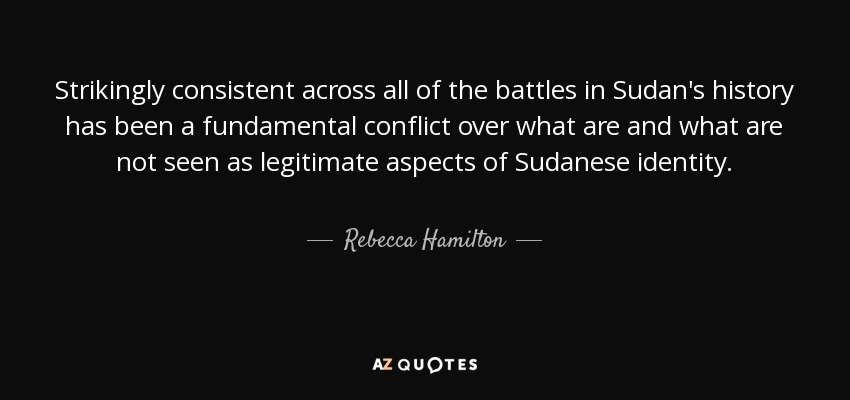Strikingly consistent across all of the battles in Sudan's history has been a fundamental conflict over what are and what are not seen as legitimate aspects of Sudanese identity. - Rebecca Hamilton
