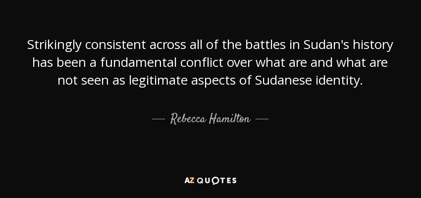 Strikingly consistent across all of the battles in Sudan's history has been a fundamental conflict over what are and what are not seen as legitimate aspects of Sudanese identity. - Rebecca Hamilton