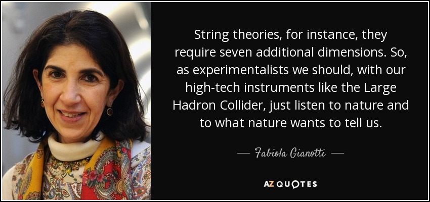 String theories, for instance, they require seven additional dimensions. So, as experimentalists we should, with our high-tech instruments like the Large Hadron Collider, just listen to nature and to what nature wants to tell us. - Fabiola Gianotti