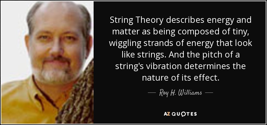 String Theory describes energy and matter as being composed of tiny, wiggling strands of energy that look like strings. And the pitch of a string's vibration determines the nature of its effect. - Roy H. Williams