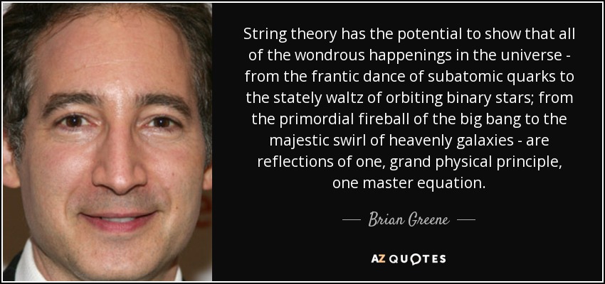 String theory has the potential to show that all of the wondrous happenings in the universe - from the frantic dance of subatomic quarks to the stately waltz of orbiting binary stars; from the primordial fireball of the big bang to the majestic swirl of heavenly galaxies - are reflections of one, grand physical principle, one master equation. - Brian Greene