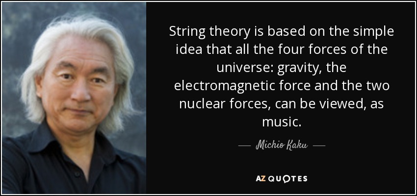 String theory is based on the simple idea that all the four forces of the universe: gravity, the electromagnetic force and the two nuclear forces, can be viewed, as music. - Michio Kaku