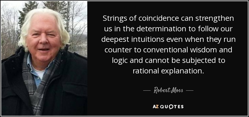 Strings of coincidence can strengthen us in the determination to follow our deepest intuitions even when they run counter to conventional wisdom and logic and cannot be subjected to rational explanation. - Robert Moss