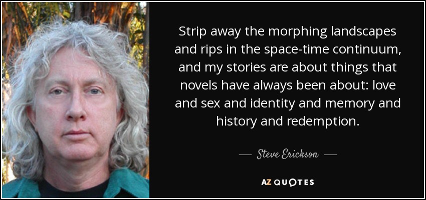 Strip away the morphing landscapes and rips in the space-time continuum, and my stories are about things that novels have always been about: love and sex and identity and memory and history and redemption. - Steve Erickson