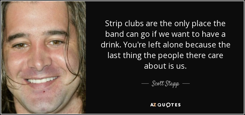 Strip clubs are the only place the band can go if we want to have a drink. You're left alone because the last thing the people there care about is us. - Scott Stapp