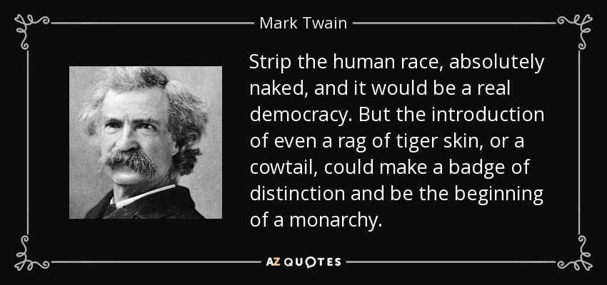 Strip the human race, absolutely naked, and it would be a real democracy. But the introduction of even a rag of tiger skin, or a cowtail, could make a badge of distinction and be the beginning of a monarchy. - Mark Twain