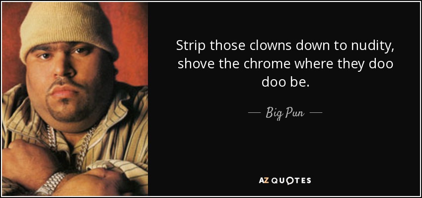 Strip those clowns down to nudity, shove the chrome where they doo doo be. - Big Pun