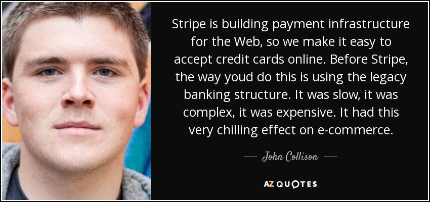 Stripe is building payment infrastructure for the Web, so we make it easy to accept credit cards online. Before Stripe, the way youd do this is using the legacy banking structure. It was slow, it was complex, it was expensive. It had this very chilling effect on e-commerce. - John Collison