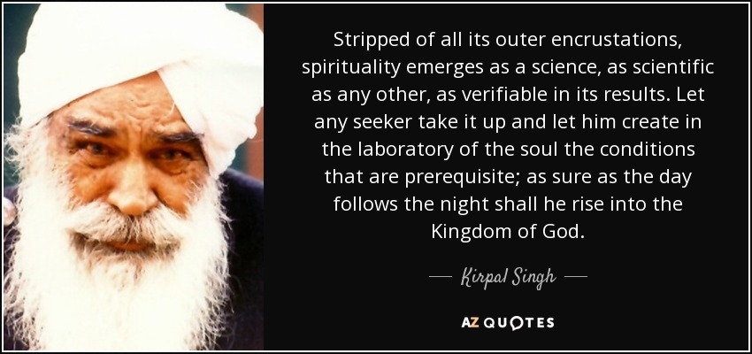 Stripped of all its outer encrustations, spirituality emerges as a science, as scientific as any other, as verifiable in its results. Let any seeker take it up and let him create in the laboratory of the soul the conditions that are prerequisite; as sure as the day follows the night shall he rise into the Kingdom of God. - Kirpal Singh