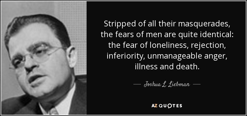 Stripped of all their masquerades, the fears of men are quite identical: the fear of loneliness, rejection, inferiority, unmanageable anger, illness and death. - Joshua L. Liebman