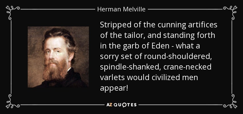 Stripped of the cunning artifices of the tailor, and standing forth in the garb of Eden - what a sorry set of round-shouldered, spindle-shanked, crane-necked varlets would civilized men appear! - Herman Melville