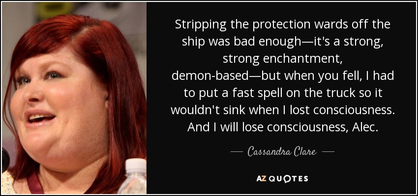 Stripping the protection wards off the ship was bad enough—it's a strong, strong enchantment, demon-based—but when you fell, I had to put a fast spell on the truck so it wouldn't sink when I lost consciousness. And I will lose consciousness, Alec. - Cassandra Clare