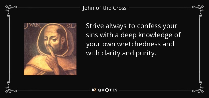 Strive always to confess your sins with a deep knowledge of your own wretchedness and with clarity and purity. - John of the Cross
