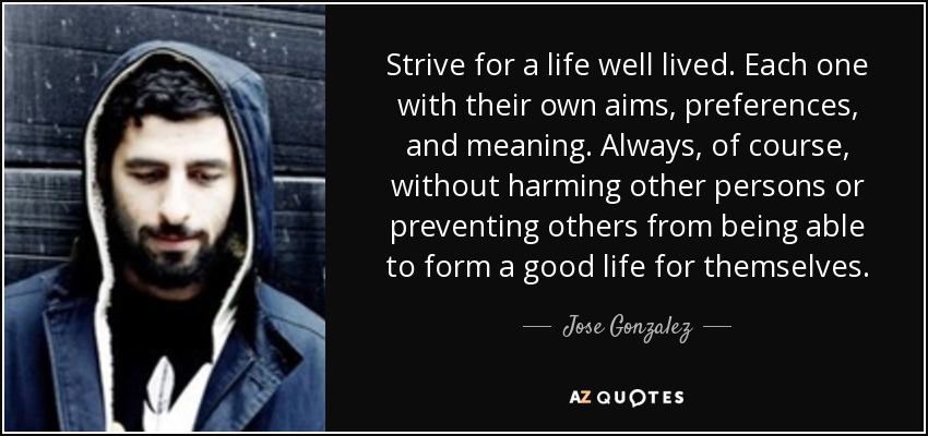 Strive for a life well lived. Each one with their own aims, preferences, and meaning. Always, of course, without harming other persons or preventing others from being able to form a good life for themselves. - Jose Gonzalez
