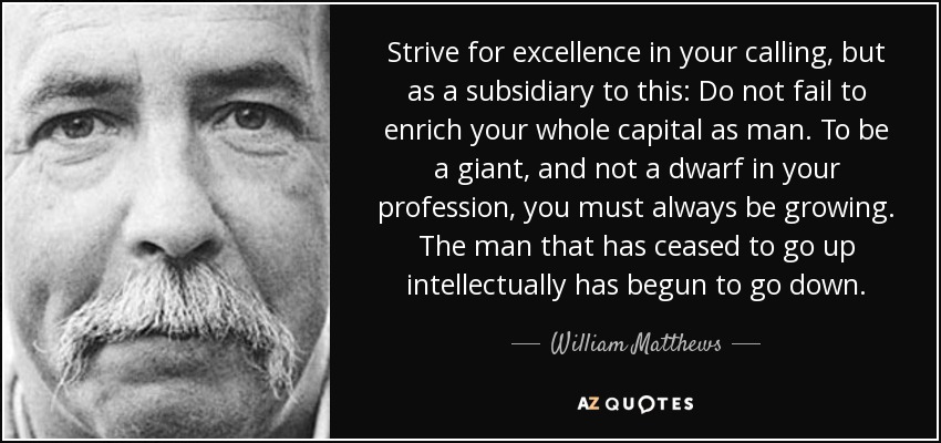 Strive for excellence in your calling, but as a subsidiary to this: Do not fail to enrich your whole capital as man. To be a giant, and not a dwarf in your profession, you must always be growing. The man that has ceased to go up intellectually has begun to go down. - William Matthews