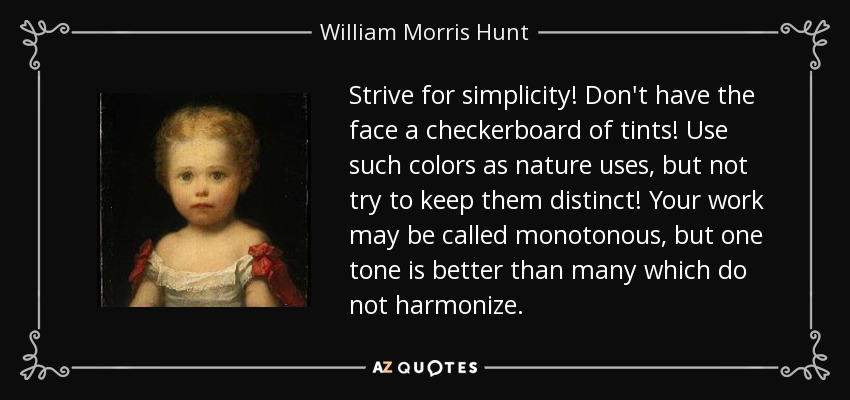 Strive for simplicity! Don't have the face a checkerboard of tints! Use such colors as nature uses, but not try to keep them distinct! Your work may be called monotonous, but one tone is better than many which do not harmonize. - William Morris Hunt