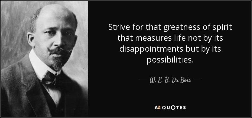 Strive for that greatness of spirit that measures life not by its disappointments but by its possibilities. - W. E. B. Du Bois