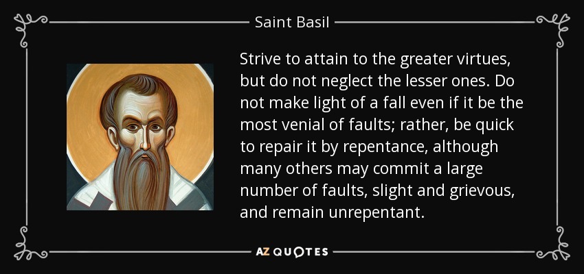 Strive to attain to the greater virtues, but do not neglect the lesser ones. Do not make light of a fall even if it be the most venial of faults; rather, be quick to repair it by repentance, although many others may commit a large number of faults, slight and grievous, and remain unrepentant. - Saint Basil