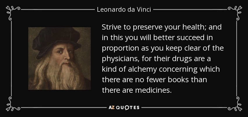 Strive to preserve your health; and in this you will better succeed in proportion as you keep clear of the physicians, for their drugs are a kind of alchemy concerning which there are no fewer books than there are medicines. - Leonardo da Vinci