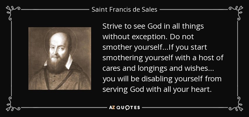 Strive to see God in all things without exception. Do not smother yourself...If you start smothering yourself with a host of cares and longings and wishes ... you will be disabling yourself from serving God with all your heart. - Saint Francis de Sales
