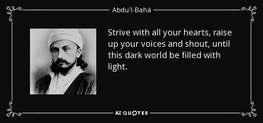 Strive with all your hearts, raise up your voices and shout, until this dark world be filled with light. - Abdu'l-Bahá