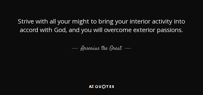 Strive with all your might to bring your interior activity into accord with God, and you will overcome exterior passions. - Arsenius the Great