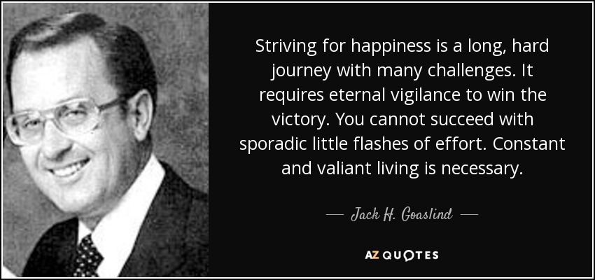 Striving for happiness is a long, hard journey with many challenges. It requires eternal vigilance to win the victory. You cannot succeed with sporadic little flashes of effort. Constant and valiant living is necessary. - Jack H. Goaslind