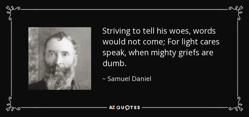 Striving to tell his woes, words would not come; For light cares speak, when mighty griefs are dumb. - Samuel Daniel