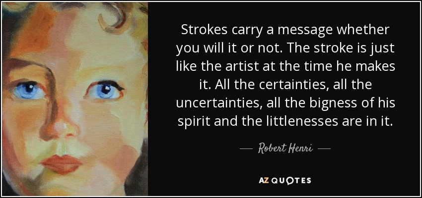 Strokes carry a message whether you will it or not. The stroke is just like the artist at the time he makes it. All the certainties, all the uncertainties, all the bigness of his spirit and the littlenesses are in it. - Robert Henri