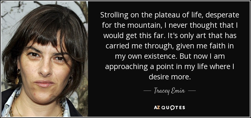 Strolling on the plateau of life, desperate for the mountain, I never thought that I would get this far. It's only art that has carried me through, given me faith in my own existence. But now I am approaching a point in my life where I desire more. - Tracey Emin
