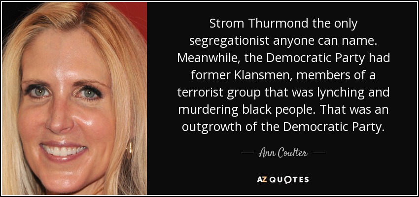 Strom Thurmond the only segregationist anyone can name. Meanwhile, the Democratic Party had former Klansmen, members of a terrorist group that was lynching and murdering black people. That was an outgrowth of the Democratic Party. - Ann Coulter