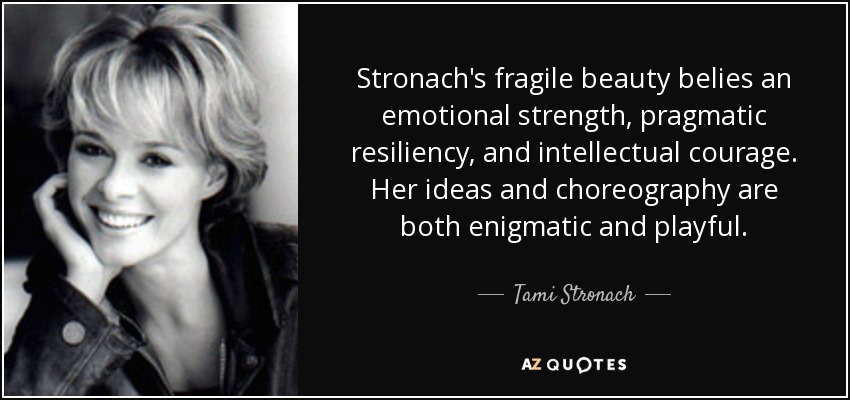 Stronach's fragile beauty belies an emotional strength, pragmatic resiliency, and intellectual courage. Her ideas and choreography are both enigmatic and playful. - Tami Stronach