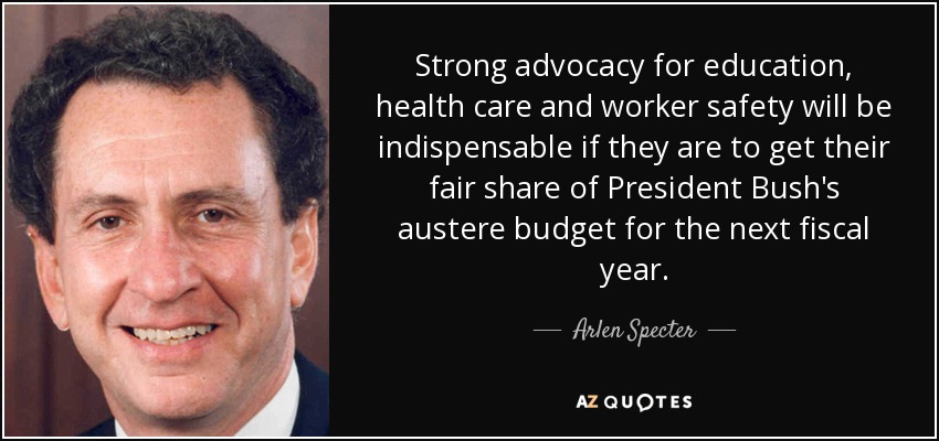 Strong advocacy for education, health care and worker safety will be indispensable if they are to get their fair share of President Bush's austere budget for the next fiscal year. - Arlen Specter