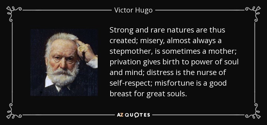Strong and rare natures are thus created; misery, almost always a stepmother, is sometimes a mother; privation gives birth to power of soul and mind; distress is the nurse of self-respect; misfortune is a good breast for great souls. - Victor Hugo