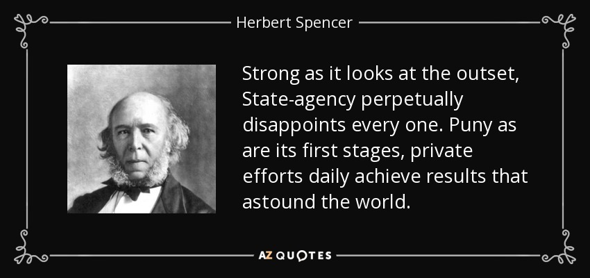 Strong as it looks at the outset, State-agency perpetually disappoints every one. Puny as are its first stages, private efforts daily achieve results that astound the world. - Herbert Spencer