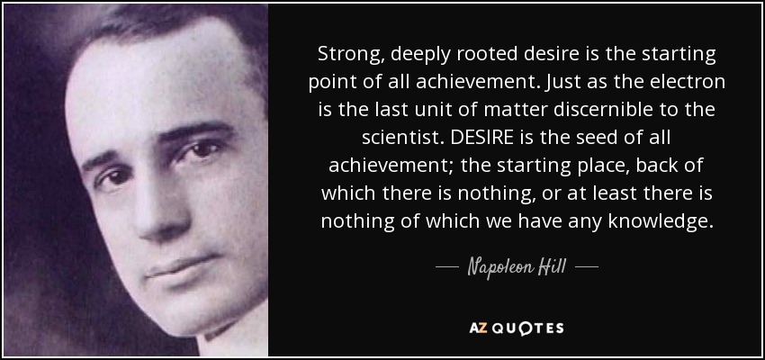 Strong, deeply rooted desire is the starting point of all achievement. Just as the electron is the last unit of matter discernible to the scientist. DESIRE is the seed of all achievement; the starting place, back of which there is nothing, or at least there is nothing of which we have any knowledge. - Napoleon Hill