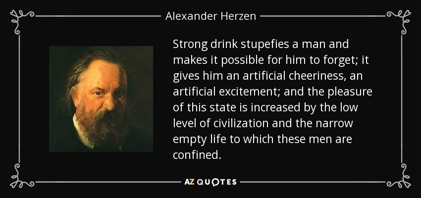 Strong drink stupefies a man and makes it possible for him to forget; it gives him an artificial cheeriness, an artificial excitement; and the pleasure of this state is increased by the low level of civilization and the narrow empty life to which these men are confined. - Alexander Herzen